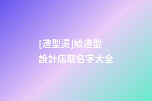 [造型燙]給造型設計店取名字大全-第1張-店鋪起名-玄機派